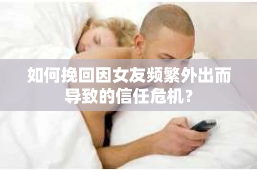 如何挽回因女友频繁外出而导致的信任危机？