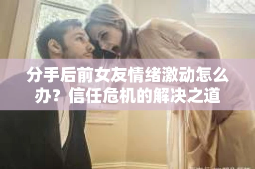 分手后前女友情绪激动怎么办？信任危机的解决之道