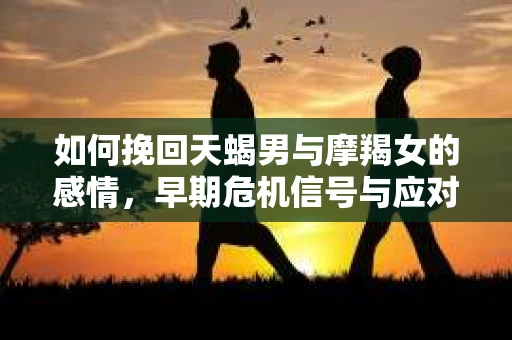 如何挽回天蝎男与摩羯女的感情，早期危机信号与应对策略