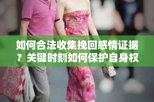 如何合法收集挽回感情证据？关键时刻如何保护自身权益？