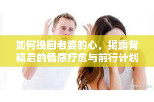 如何挽回老婆的心，揭露背叛后的情感疗愈与前行计划
