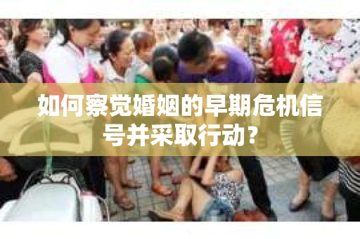 如何察觉婚姻的早期危机信号并采取行动？