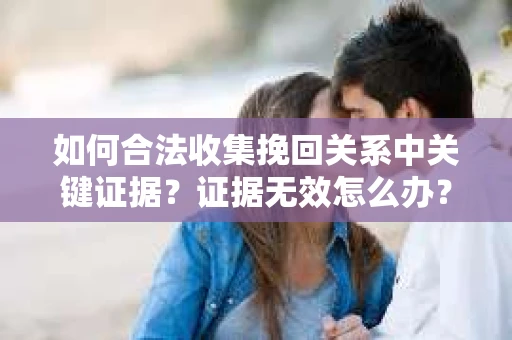 如何合法收集挽回关系中关键证据?证据无效怎么办? 如何合法收集挽回关系中关键证据?证据无效怎么办?