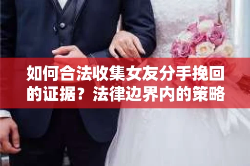 如何合法收集女友分手挽回的证据？法律边界内的策略与技巧