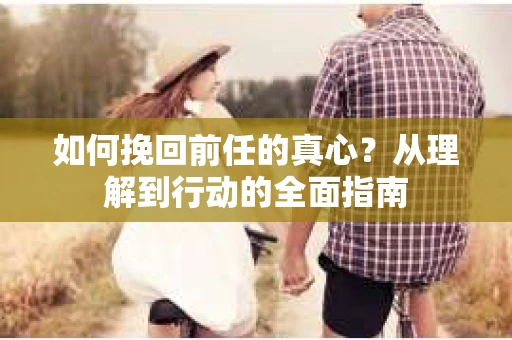 如何挽回前任的真心？从理解到行动的全面指南