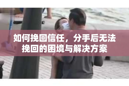 如何挽回信任，分手后无法挽回的困境与解决方案