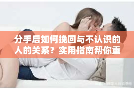分手后如何挽回与不认识的人的关系？实用指南帮你重拾失去的联结