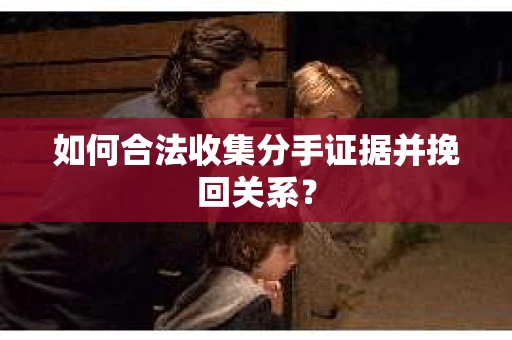 如何合法收集分手证据并挽回关系？