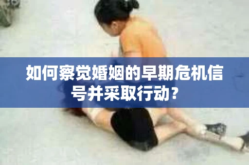 如何察觉婚姻的早期危机信号并采取行动？