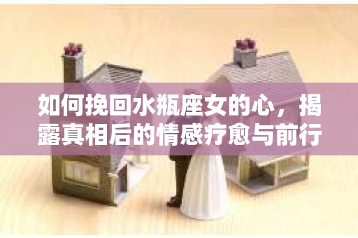 如何挽回水瓶座女的心，揭露真相后的情感疗愈与前行计划