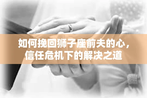 如何挽回狮子座前夫的心,信任危机下的解决之道 如何挽回狮子座前夫的心,信任危机下的解决之道