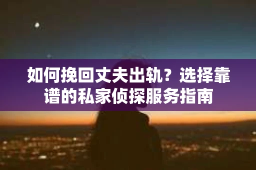 如何挽回丈夫出轨？选择靠谱的私家侦探服务指南