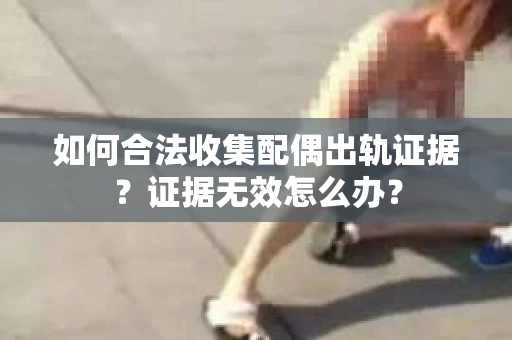 如何合法收集配偶出轨证据？证据无效怎么办？