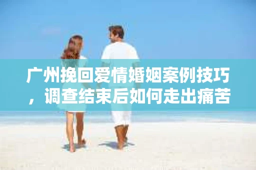广州挽回爱情婚姻案例技巧,调查结束后如何走出痛苦并做出明智决策? 广州挽回爱情婚姻案例技巧,调查结束后如何走出痛苦并做出明智决策?