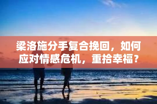 梁洛施分手复合挽回，如何应对情感危机，重拾幸福？