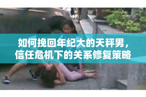 如何挽回年纪大的天秤男，信任危机下的关系修复策略