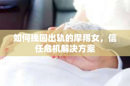 如何挽回出轨的摩羯女,信任危机解决方案 如何挽回出轨的摩羯女,信任危机解决方案