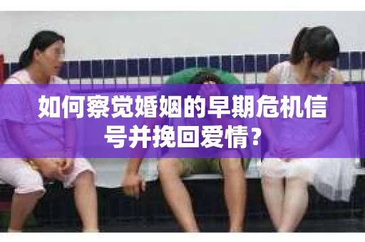 如何察觉婚姻的早期危机信号并挽回爱情？