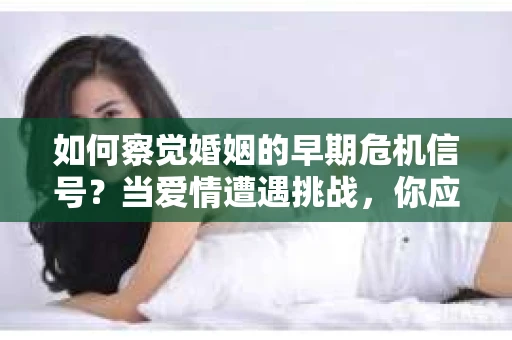 如何察觉婚姻的早期危机信号？当爱情遭遇挑战，你应该怎么办？