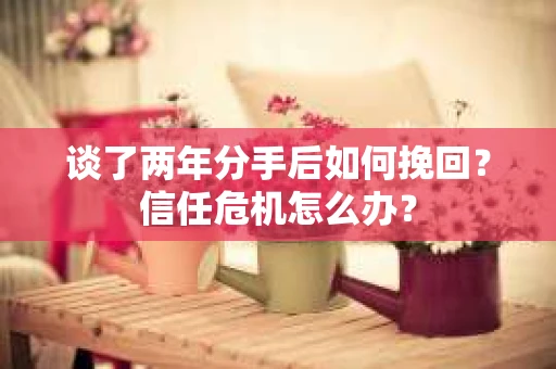 谈了两年分手后如何挽回？信任危机怎么办？