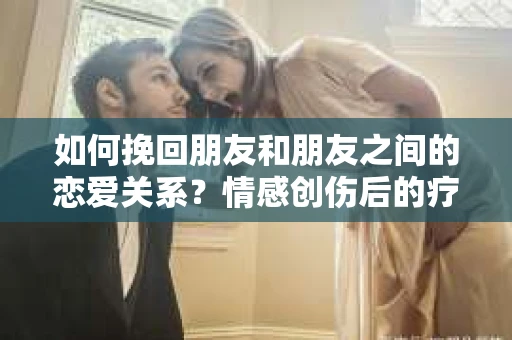 如何挽回朋友和朋友之间的恋爱关系？情感创伤后的疗愈与决策之路
