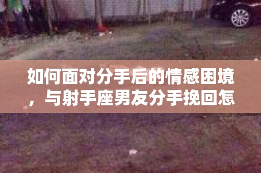 如何面对分手后的情感困境,与射手座男友分手挽回怎么办? 如何面对分手后的情感困境,与射手座男友分手挽回怎么办?