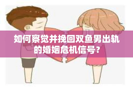 如何察觉并挽回双鱼男出轨的婚姻危机信号？