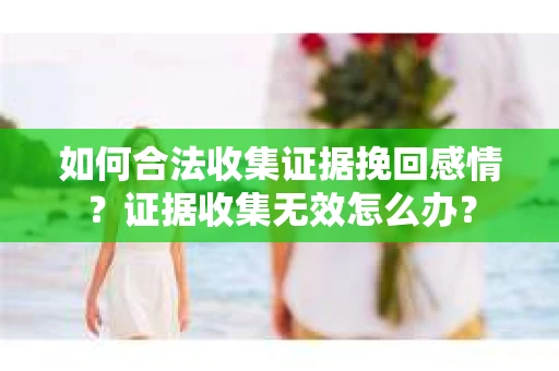 如何合法收集证据挽回感情？证据收集无效怎么办？