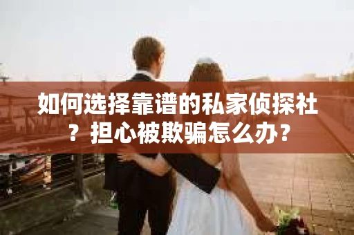如何选择靠谱的私家侦探社？担心被欺骗怎么办？