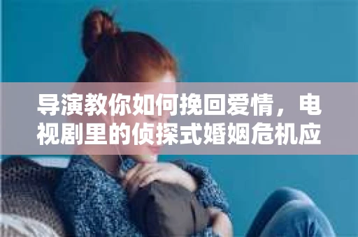 导演教你如何挽回爱情，电视剧里的侦探式婚姻危机应对法