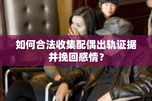 如何合法收集配偶出轨证据并挽回感情？