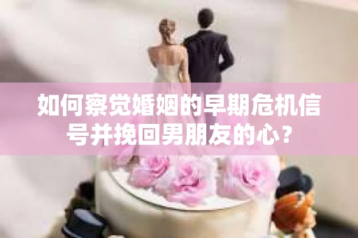 如何察觉婚姻的早期危机信号并挽回男朋友的心？