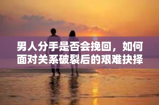 男人分手是否会挽回，如何面对关系破裂后的艰难抉择？