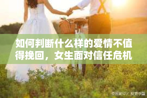 如何判断什么样的爱情不值得挽回，女生面对信任危机怎么办？
