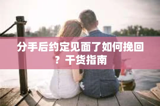 分手后约定见面了如何挽回？干货指南