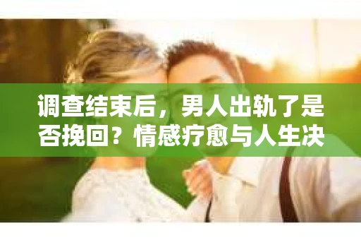 调查结束后，男人出轨了是否挽回？情感疗愈与人生决策的干货指南