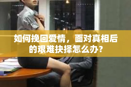 如何挽回爱情,面对真相后的艰难抉择怎么办? 如何挽回爱情,面对真相后的艰难抉择怎么办?
