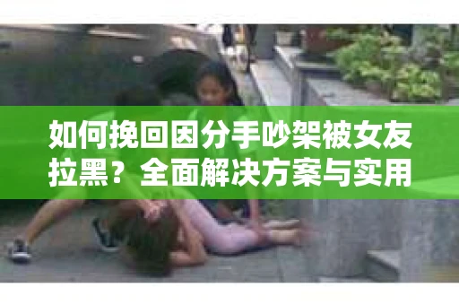 如何挽回因分手吵架被女友拉黑？全面解决方案与实用建议