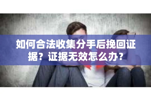 如何合法收集分手后挽回证据？证据无效怎么办？