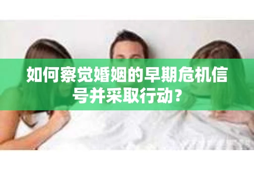 如何察觉婚姻的早期危机信号并采取行动? 如何察觉婚姻的早期危机信号并采取行动?