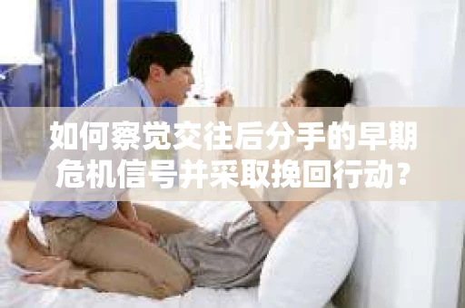 如何察觉交往后分手的早期危机信号并采取挽回行动？