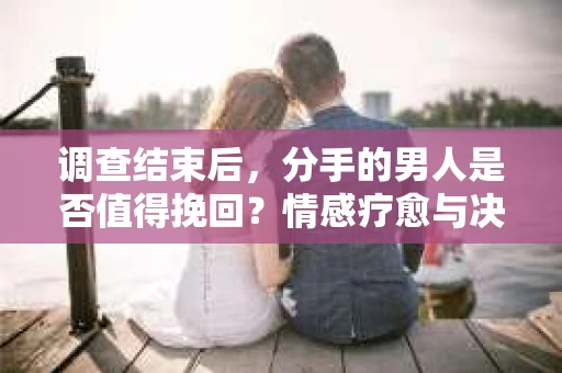 调查结束后，分手的男人是否值得挽回？情感疗愈与决策之路