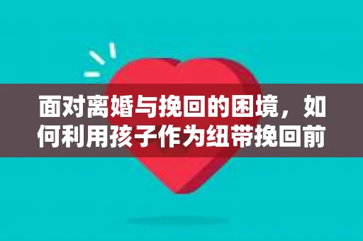 面对离婚与挽回的困境,如何利用孩子作为纽带挽回前夫的技巧? 面对离婚与挽回的困境,如何利用孩子作为纽带挽回前夫的技巧?