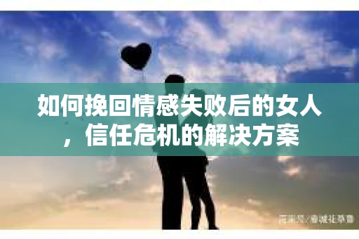 如何挽回情感失败后的女人，信任危机的解决方案