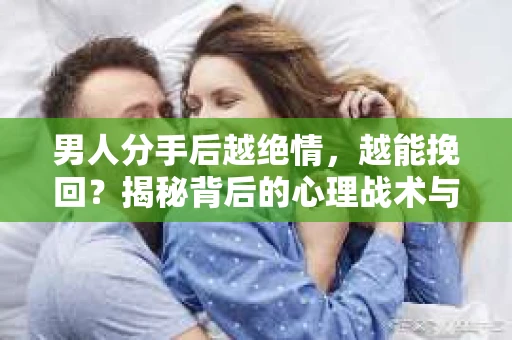 男人分手后越绝情，越能挽回？揭秘背后的心理战术与实际操作