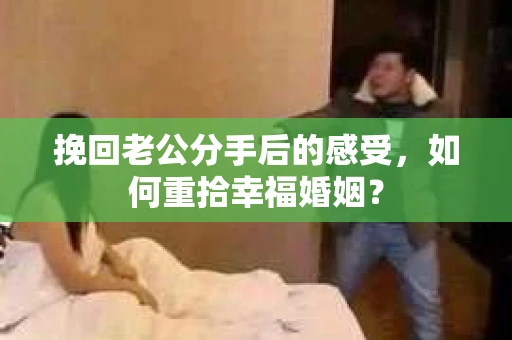 挽回老公分手后的感受，如何重拾幸福婚姻？