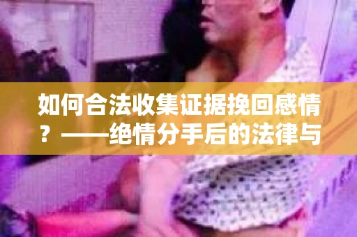 如何合法收集证据挽回感情？——绝情分手后的法律与取证策略