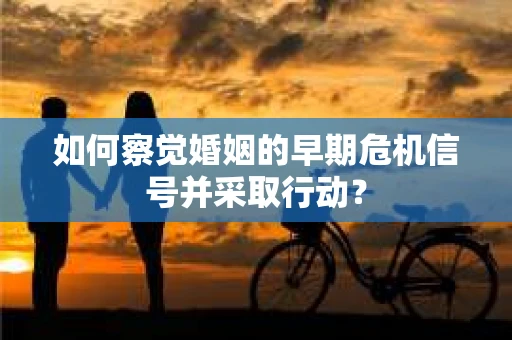 如何察觉婚姻的早期危机信号并采取行动？