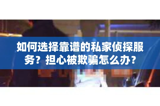 如何选择靠谱的私家侦探服务？担心被欺骗怎么办？