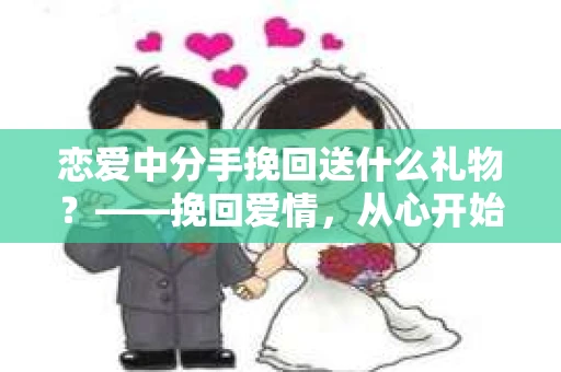 恋爱中分手挽回送什么礼物?——挽回爱情,从心开始 恋爱中分手挽回送什么礼物?——挽回爱情,从心开始